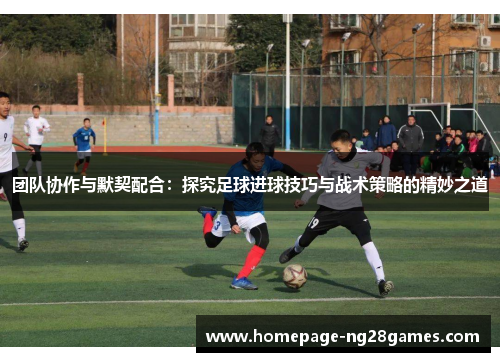 团队协作与默契配合：探究足球进球技巧与战术策略的精妙之道
