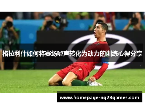 格拉利什如何将赛场嘘声转化为动力的训练心得分享