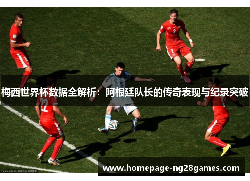 梅西世界杯数据全解析：阿根廷队长的传奇表现与纪录突破