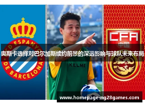 奥斯卡选择对巴尔加斯续约前景的深远影响与球队未来布局