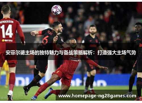安菲尔德主场的独特魅力与备战策略解析：打造强大主场气势