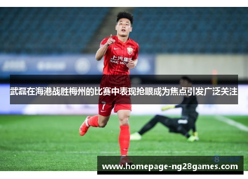 武磊在海港战胜梅州的比赛中表现抢眼成为焦点引发广泛关注