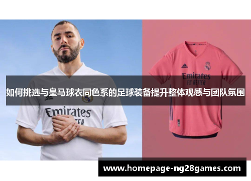 如何挑选与皇马球衣同色系的足球装备提升整体观感与团队氛围