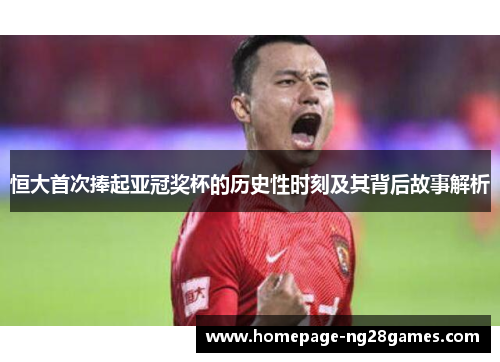 恒大首次捧起亚冠奖杯的历史性时刻及其背后故事解析 恒大首次捧起亚冠奖杯的历史性时刻及其背后故事解析