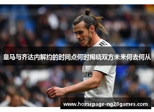 皇马与齐达内解约的时间点何时揭晓双方未来何去何从