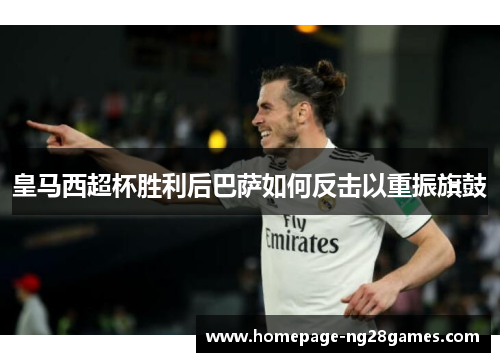 皇马西超杯胜利后巴萨如何反击以重振旗鼓 皇马西超杯胜利后巴萨如何反击以重振旗鼓