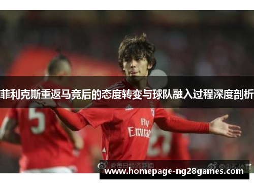 菲利克斯重返马竞后的态度转变与球队融入过程深度剖析