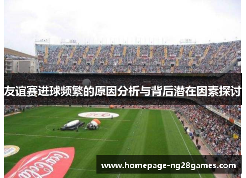 友谊赛进球频繁的原因分析与背后潜在因素探讨