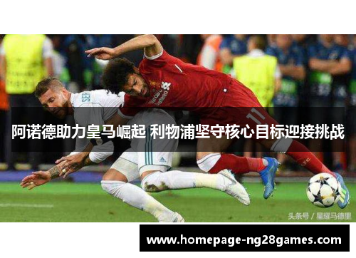 阿诺德助力皇马崛起 利物浦坚守核心目标迎接挑战