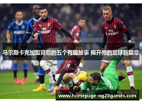 马尔斯卡克加盟背后的五个有趣故事 揭开他的足球新篇章