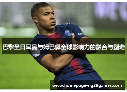 巴黎圣日耳曼与姆巴佩全球影响力的融合与塑造