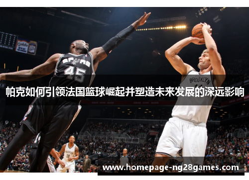 帕克如何引领法国篮球崛起并塑造未来发展的深远影响