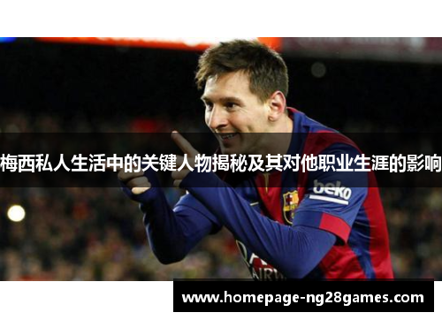 梅西私人生活中的关键人物揭秘及其对他职业生涯的影响